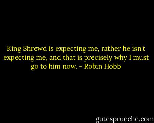 King Shrewd is expecting me, rather he isn't expecting me, and that is precisely why I must go to him now. - Robin Hobb