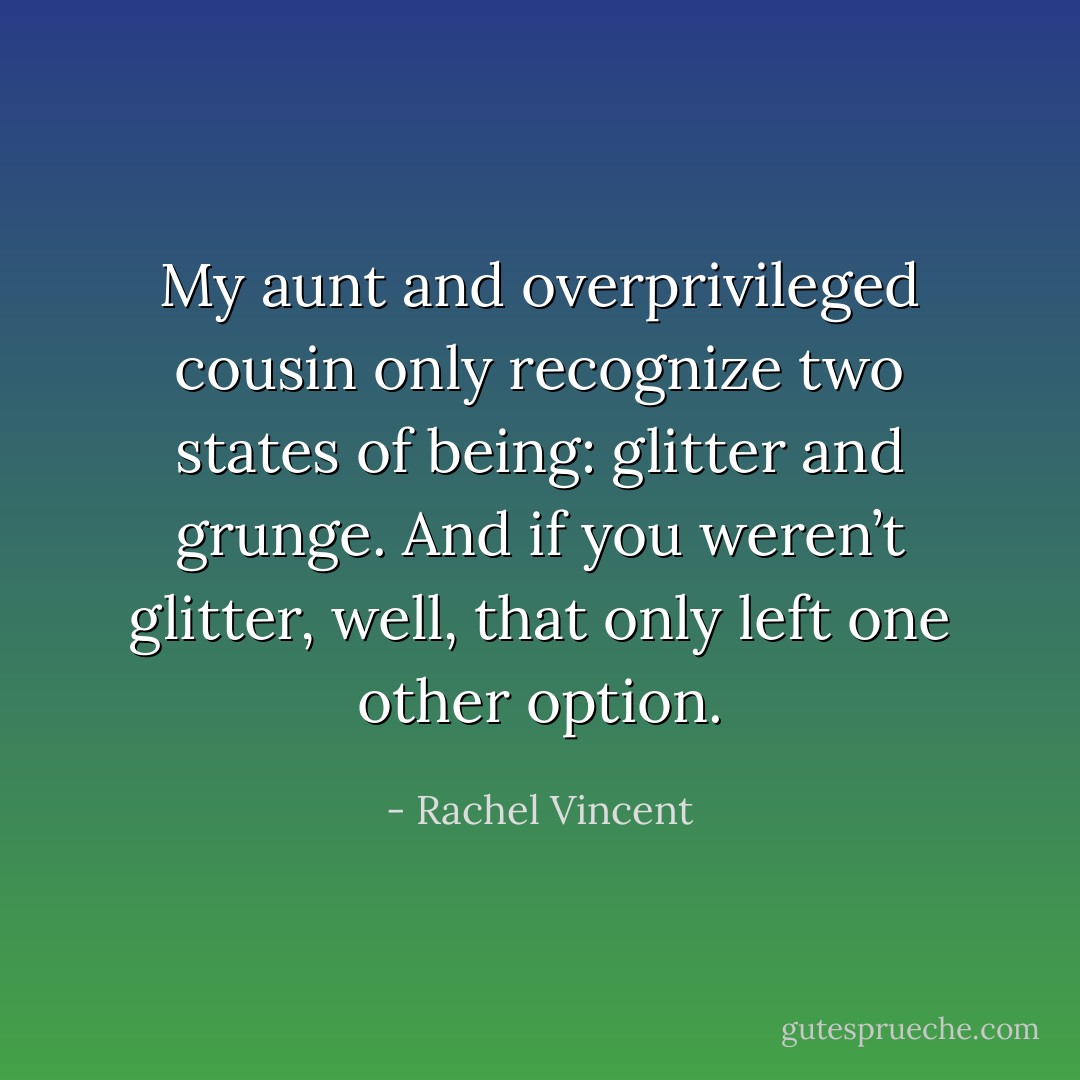 My aunt and overprivileged cousin only recognize two states of being: glitter and grunge. And if you weren’t glitter, well, that only left one other option. - Rachel Vincent