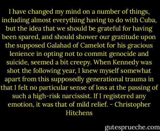 I have changed my mind on a number of things, including almost everything having to do with Cuba, but the idea that we should be grateful for having been spared, and should shower our gratitude upon the supposed Galahad of Camelot for his gracious lenience in opting not to commit genocide and suicide, seemed a bit creepy. When Kennedy was shot the following year, I knew myself somewhat apart from this supposedly generational trauma in that I felt no particular sense of loss at the passing of such a high-risk narcissist. If I registered any emotion, it was that of mild relief. - Christopher Hitchens