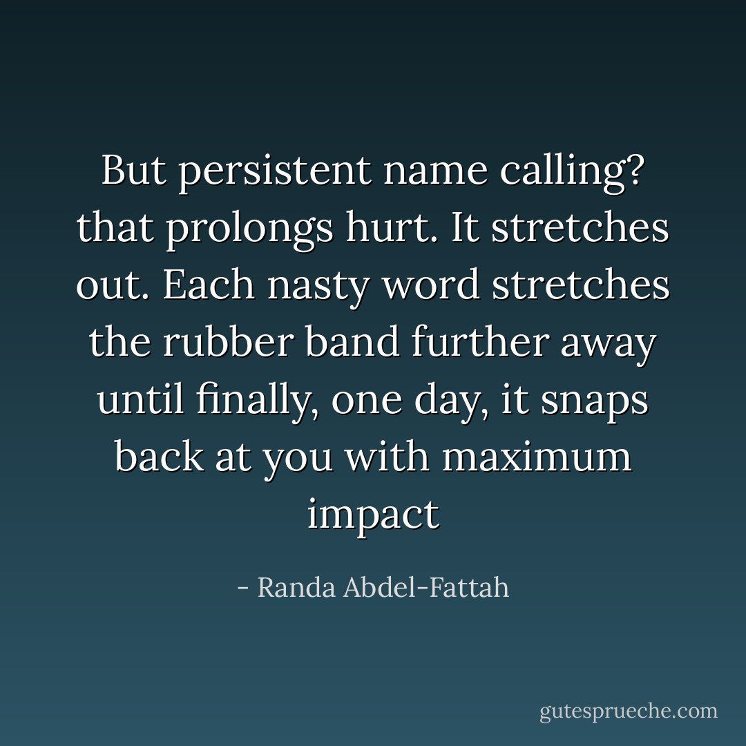 But persistent name calling? that prolongs hurt. It stretches out. Each nasty word stretches the rubber band further away until finally, one day, it snaps back at you with maximum impact - Randa Abdel-Fattah
