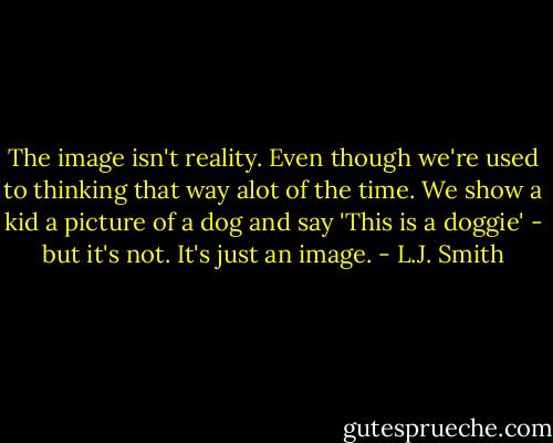 The image isn't reality. Even though we're used to thinking that way alot of the time. We show a kid a picture of a dog and say 'This is a doggie' - but it's not. It's just an image. - L.J. Smith