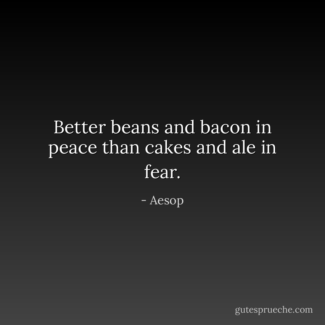 Better beans and bacon in peace than cakes and ale in fear. - Aesop