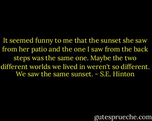 It seemed funny to me that the sunset she saw from her patio and the one I saw from the back steps was the same one. Maybe the two different worlds we lived in weren't so different. We saw the same sunset. - S.E. Hinton