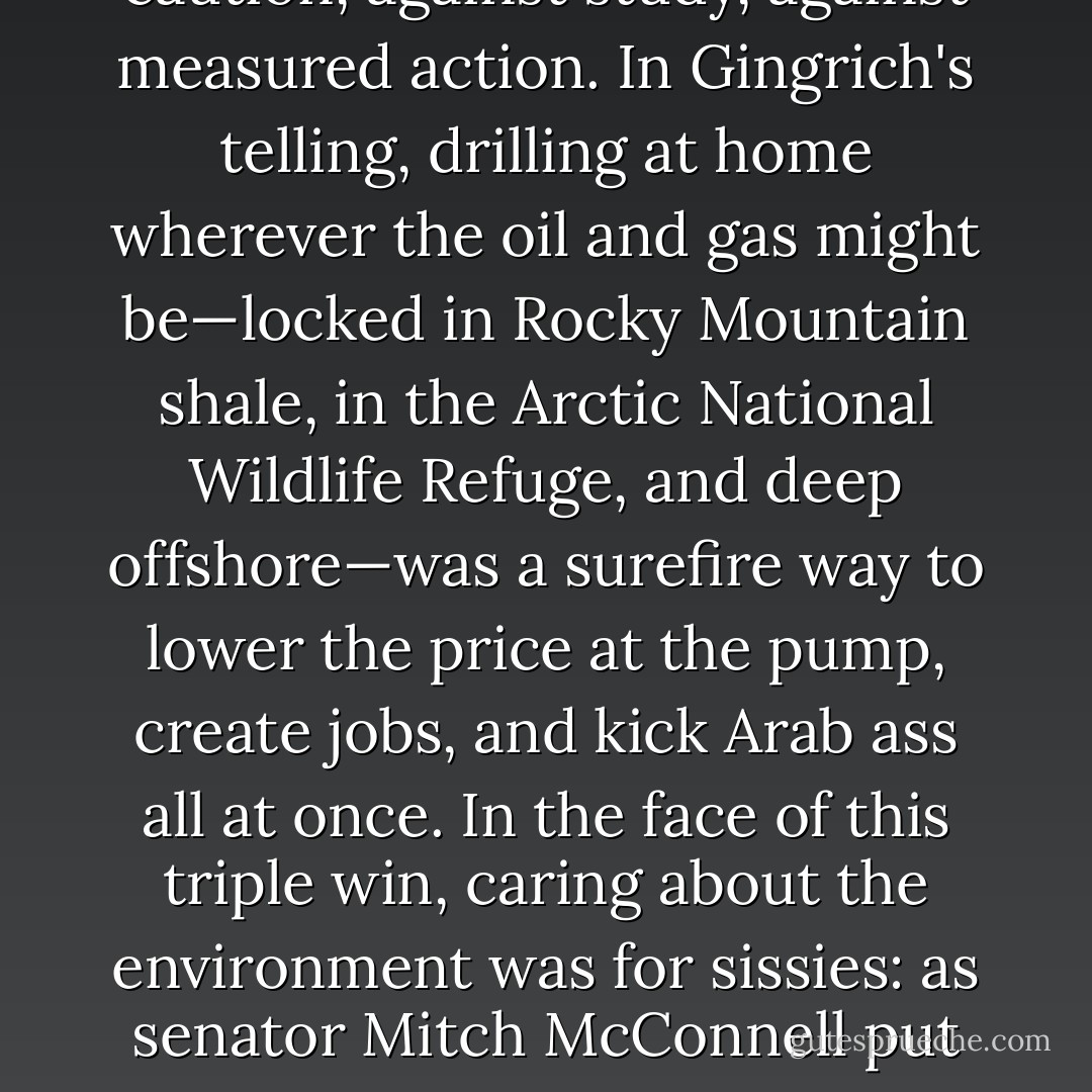 Drilling without thinking has of course been Republican party policy since May 2008. With gas prices soaring to unprecedented heights, that's when the conservative leader Newt Gingrich unveiled the slogan 'Drill Here, Drill Now, Pay Less'—with an emphasis on the now. The wildly popular campaign was a cry against caution, against study, against measured action. In Gingrich's telling, drilling at home wherever the oil and gas might be—locked in Rocky Mountain shale, in the Arctic National Wildlife Refuge, and deep offshore—was a surefire way to lower the price at the pump, create jobs, and kick Arab ass all at once. In the face of this triple win, caring about the environment was for sissies: as senator Mitch McConnell put it, 'in Alabama and Mississippi and Louisiana and Texas, they think oil rigs are pretty'. By the time the infamous 'Drill Baby Drill' Republican national convention rolled around, the party base was in such a frenzy for US-made fossil fuels, they would have bored under the convention floor if someone had brought a big enough drill. - Naomi Klein