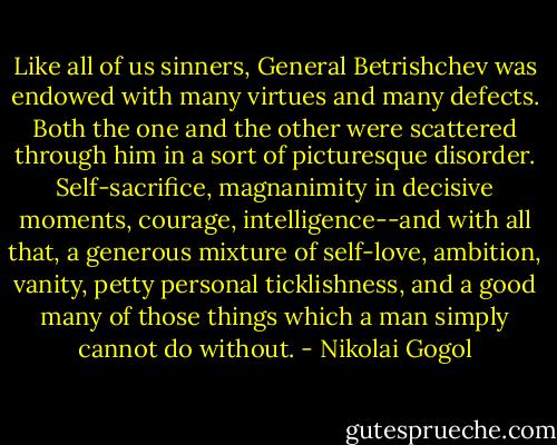 Like all of us sinners, General Betrishchev was endowed with many virtues and many defects. Both the one and the other were scattered through him in a sort of picturesque disorder. Self-sacrifice, magnanimity in decisive moments, courage, intelligence--and with all that, a generous mixture of self-love, ambition, vanity, petty personal ticklishness, and a good many of those things which a man simply cannot do without. - Nikolai Gogol