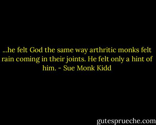 ...he felt God the same way arthritic monks felt rain coming in their joints. He felt only a hint of him. - Sue Monk Kidd