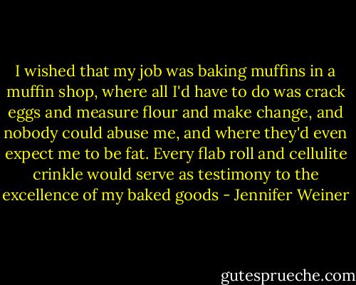 I wished that my job was baking muffins in a muffin shop, where all I'd have to do was crack eggs and measure flour and make change, and nobody could abuse me, and where they'd even expect me to be fat. Every flab roll and cellulite crinkle would serve as testimony to the excellence of my baked goods - Jennifer Weiner