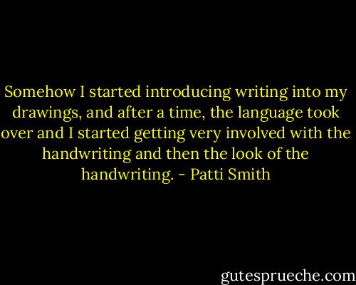 Somehow I started introducing writing into my drawings, and after a time, the language took over and I started getting very involved with the handwriting and then the look of the handwriting. - Patti Smith