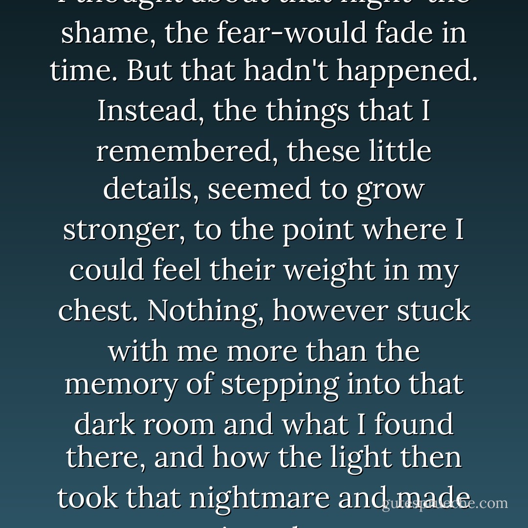I'd still thought that everything I thought about that night-the shame, the fear-would fade in time. But that hadn't happened. Instead, the things that I remembered, these little details, seemed to grow stronger, to the point where I could feel their weight in my chest. Nothing, however stuck with me more than the memory of stepping into that dark room and what I found there, and how the light then took that nightmare and made it real. - Sarah Dessen
