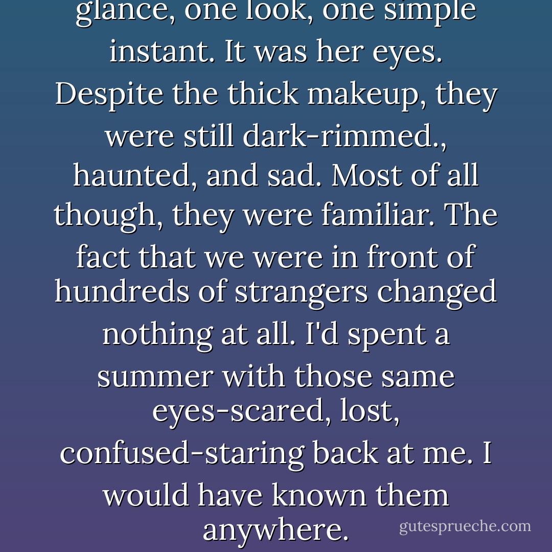 She knew I could tell with one glance, one look, one simple instant. It was her eyes. Despite the thick makeup, they were still dark-rimmed., haunted, and sad. Most of all though, they were familiar. The fact that we were in front of hundreds of strangers changed nothing at all. I'd spent a summer with those same eyes-scared, lost, confused-staring back at me. I would have known them anywhere. - Sarah Dessen