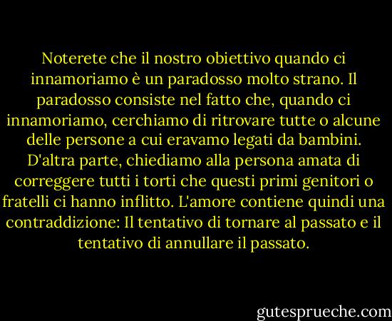 Noterete che il nostro obiettivo quando ci innamoriamo è un paradosso molto strano. Il paradosso consiste nel fatto che, quando ci innamoriamo, cerchiamo di ritrovare tutte o alcune delle persone a cui eravamo legati da bambini. D'altra parte, chiediamo alla persona amata di correggere tutti i torti che questi primi genitori o fratelli ci hanno inflitto. L'amore contiene quindi una contraddizione: Il tentativo di tornare al passato e il tentativo di annullare il passato. - Woody Allen