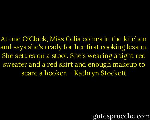 At one O'Clock, Miss Celia comes in the kitchen and says she's ready for her first cooking lesson. She settles on a stool. She's wearing a tight red sweater and a red skirt and enough makeup to scare a hooker. - Kathryn Stockett