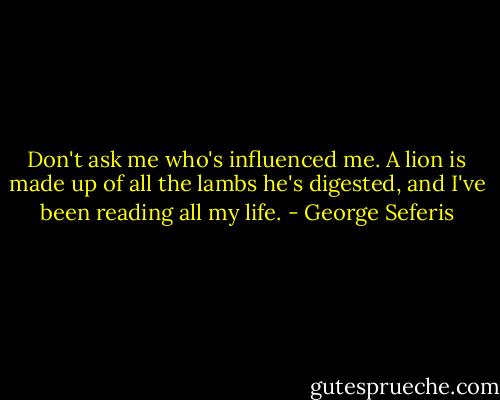 Don't ask me who's influenced me. A lion is made up of all the lambs he's digested, and I've been reading all my life. - George Seferis