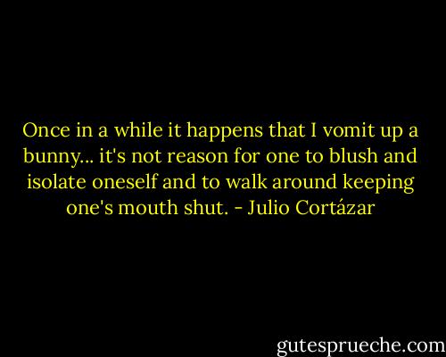Once in a while it happens that I vomit up a bunny... it's not reason for one to blush and isolate oneself and to walk around keeping one's mouth shut. - Julio Cortázar