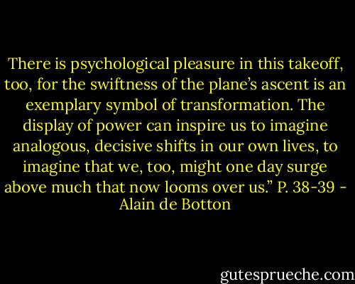 There is psychological pleasure in this takeoff, too, for the swiftness of the plane’s ascent is an exemplary symbol of transformation. The display of power can inspire us to imagine analogous, decisive shifts in our own lives, to imagine that we, too, might one day surge above much that now looms over us.” P. 38-39 - Alain de Botton