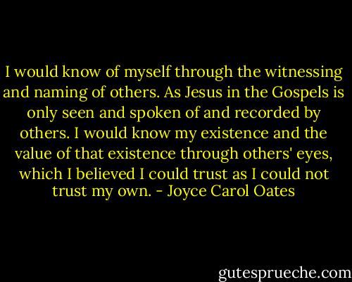 I would know of myself through the witnessing and naming of others. As Jesus in the Gospels is only seen and spoken of and recorded by others. I would know my existence and the value of that existence through others' eyes, which I believed I could trust as I could not trust my own. - Joyce Carol Oates