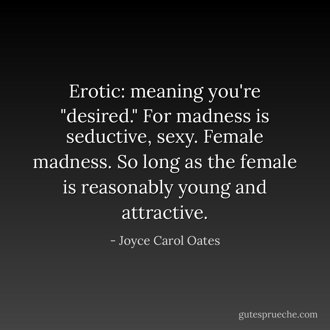 Erotic: meaning you're "desired."<br />For madness is seductive, sexy. Female madness.<br />So long as the female is reasonably young and attractive. - Joyce Carol Oates