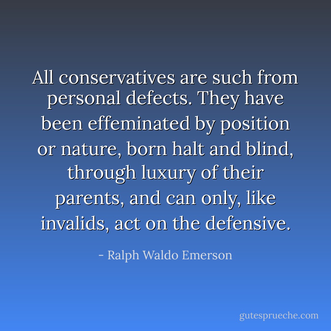 All conservatives are such from personal defects. They have been effeminated by position or nature, born halt and blind, through luxury of their parents, and can only, like invalids, act on the defensive. - Ralph Waldo Emerson