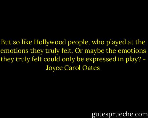 But so like Hollywood people, who played at the emotions they truly felt. Or maybe the emotions they truly felt could only be expressed in play? - Joyce Carol Oates