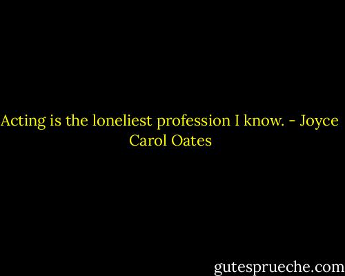 Acting is the loneliest profession I know. - Joyce Carol Oates