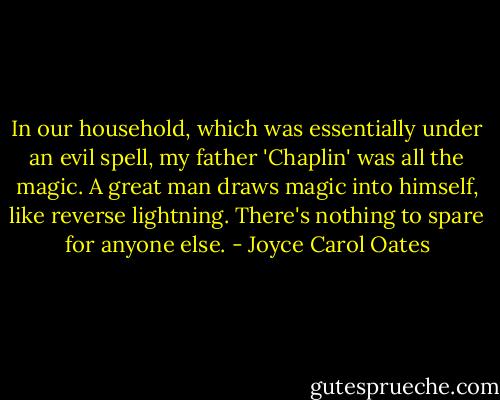 In our household, which was essentially under an evil spell, my father 'Chaplin' was all the magic. A great man draws magic into himself, like reverse lightning. There's nothing to spare for anyone else. - Joyce Carol Oates