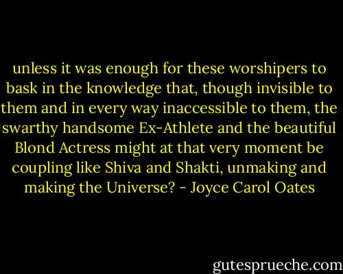 unless it was enough for these worshipers to bask in the knowledge that, though invisible to them and in every way inaccessible to them, the swarthy handsome Ex-Athlete and the beautiful Blond Actress might at that very moment be coupling like Shiva and Shakti, unmaking and making the Universe? - Joyce Carol Oates