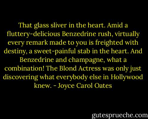 That glass sliver in the heart. Amid a fluttery-delicious Benzedrine rush, virtually every remark made to you is freighted with destiny, a sweet-painful stab in the heart. And Benzedrine and champagne, what a combination! The Blond Actress was only just discovering what everybody else in Hollywood knew. - Joyce Carol Oates