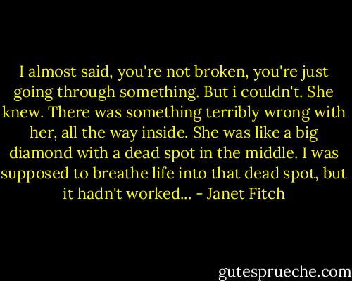 I almost said, you're not broken, you're just going through something. But i couldn't. She knew. There was something terribly wrong with her, all the way inside. She was like a big diamond with a dead spot in the middle. I was supposed to breathe life into that dead spot, but it hadn't worked... - Janet Fitch