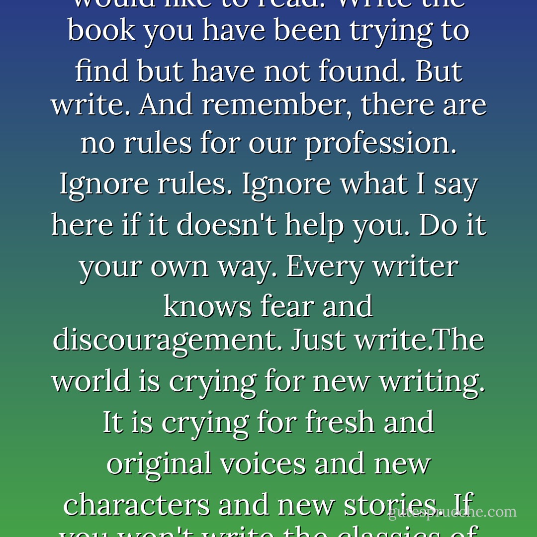 Go where the pleasure is in your writing. Go where the pain is. Write the book you would like to read. Write the book you have been trying to find but have not found. But write. And remember, there are no rules for our profession. Ignore rules. Ignore what I say here if it doesn't help you. Do it your own way. Every writer knows fear and discouragement. Just write.The world is crying for new writing. It is crying for fresh and original voices and new characters and new stories. If you won't write the classics of tomorrow, well, we will not have any. - Anne Rice