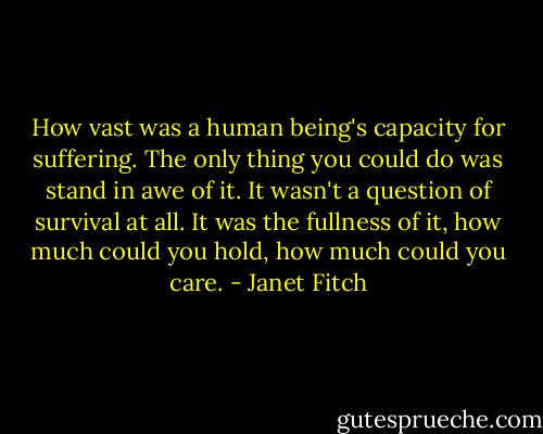 How vast was a human being's capacity for suffering. The only thing you could do was stand in awe of it. It wasn't a question of survival at all. It was the fullness of it, how much could you hold, how much could you care. - Janet Fitch