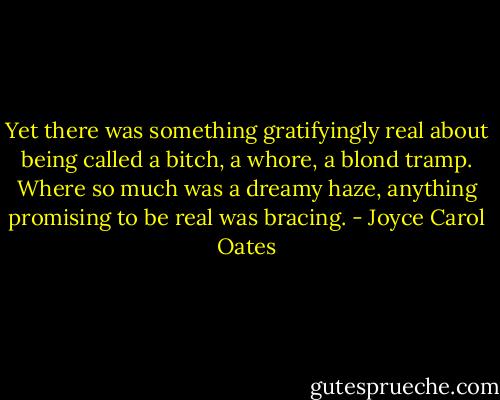 Yet there was something gratifyingly real about being called a bitch, a whore, a blond tramp. Where so much was a dreamy haze, anything promising to be real was bracing. - Joyce Carol Oates