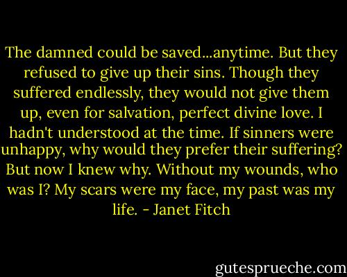 The damned could be saved...anytime. But they refused to give up their sins. Though they suffered endlessly, they would not give them up, even for salvation, perfect divine love.<br />I hadn't understood at the time. If sinners were unhappy, why would they prefer their suffering? But now I knew why. Without my wounds, who was I? My scars were my face, my past was my life. - Janet Fitch