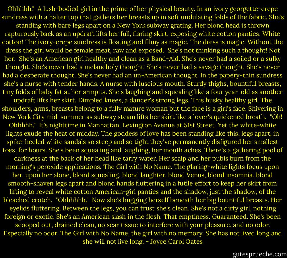 Ohhhhh."<br /><br />A lush-bodied girl in the prime of her physical beauty. In an ivory georgette-crepe sundress with a halter top that gathers her breasts up in soft undulating folds of the fabric. She's standing with bare legs apart on a New York subway grating. Her blond head is thrown rapturously back as an updraft lifts her full, flaring skirt, exposing white cotton panties. White cotton! The ivory-crepe sundress is floating and filmy as magic. The dress is magic. Without the dress the girl would be female meat, raw and exposed.<br /><br />She's not thinking such a thought! Not her.<br /><br />She's an American girl healthy and clean as a Band-Aid. She's never had a soiled or a sulky thought. She's never had a melancholy thought. She's never had a savage thought. She's never had a desperate thought. She's never had an un-American thought. In the papery-thin sundress she's a nurse with tender hands. A nurse with luscious mouth. Sturdy thighs, bountiful breasts, tiny folds of baby fat at her armpits. She's laughing and squealing like a four year-old as another updraft lifts her skirt. Dimpled knees, a dancer's strong legs. This husky healthy girl. The shoulders, arms, breasts belong to a fully mature woman but the face is a girl's face. Shivering in New York City mid-summer as subway steam lifts her skirt like a lover's quickened breath.<br /><br />"Oh! Ohhhhh."<br /><br />It's nighttime in Manhattan, Lexington Avenue at 51st Street. Yet the white-white lights exude the heat of midday. The goddess of love has been standing like this, legs apart, in spike-heeled white sandals so steep and so tight they've permanently disfigured her smallest toes, for hours. She's been squealing and laughing, her mouth aches. There's a gathering pool of darkness at the back of her head like tarry water. Her scalp and her pubis burn from the morning's peroxide applications. The Girl with No Name. The glaring-white lights focus upon her, upon her alone, blond squealing, blond laughter, blond Venus, blond insomnia, blond smooth-shaven legs apart and blond hands fluttering in a futile effort to keep her skirt from lifting to reveal white cotton American-girl panties and the shadow, just the shadow, of the bleached crotch.<br /><br />"Ohhhhhh."<br /><br />Now she's hugging herself beneath her big bountiful breasts. Her eyelids fluttering. Between the legs, you can trust she's clean. She's not a dirty girl, nothing foreign or exotic. She's an American slash in the flesh. That emptiness. Guaranteed. She's been scooped out, drained clean, no scar tissue to interfere with your pleasure, and no odor. Especially no odor. The Girl with No Name, the girl with no memory. She has not lived long and she will not live long. - Joyce Carol Oates