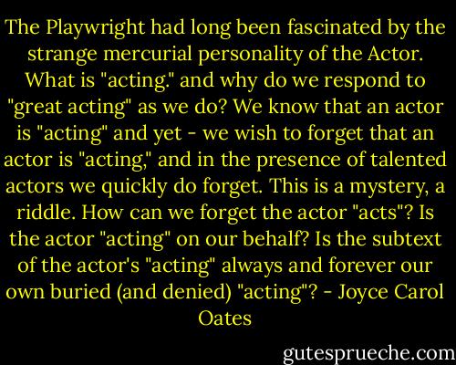 The Playwright had long been fascinated by the strange mercurial personality of the Actor. What is "acting." and why do we respond to "great acting" as we do? We know that an actor is "acting" and yet - we wish to forget that an actor is "acting," and in the presence of talented actors we quickly do forget. This is a mystery, a riddle. How can we forget the actor "acts"? Is the actor "acting" on our behalf? Is the subtext of the actor's "acting" always and forever our own buried (and denied) "acting"? - Joyce Carol Oates