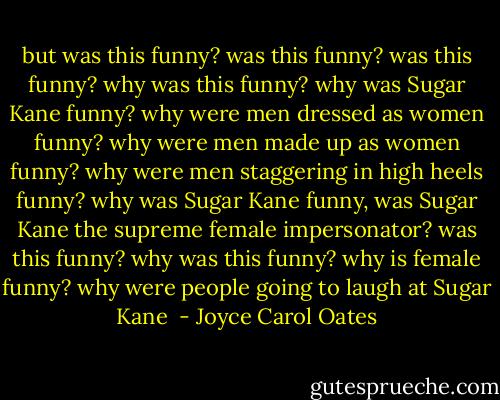 but was this funny? was this funny? was this funny? why was this funny? why was Sugar Kane funny? why were men dressed as women funny? why were men made up as women funny? why were men staggering in high heels funny? why was Sugar Kane funny, was Sugar Kane the supreme female impersonator? was this funny? why was this funny? why is female funny? why were people going to laugh at Sugar Kane  - Joyce Carol Oates