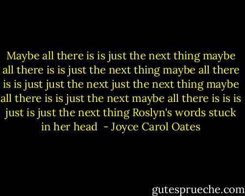 Maybe all there is is just the next thing maybe all there is is just the next thing maybe all there is is just just the next just the next thing maybe all there is is just the next maybe all there is is is just is just the next thing Roslyn's words stuck in her head  - Joyce Carol Oates
