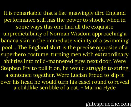 It is remarkable that a fist-gnawingly dire England performance still has the power to shock, when in some ways this one had all the exquisite unpredictability of Norman Wisdom approaching a banana skin in the immediate vicinity of a swimming pool...<br />The England shirt is the precise opposite of a superhero costume, turning men with extraordinary abilities into mild-mannered guys next door. Were Stephen Fry to pull it on, he would struggle to string a sentence together. Were Lucian Freud to slip it over his head he would turn his easel round to reveal a childlike scribble of a cat. - Marina Hyde