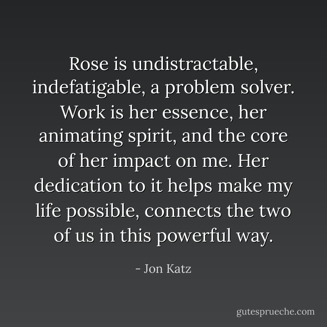 Rose is undistractable, indefatigable, a problem solver.<br />Work is her essence, her animating spirit, and the core of her impact on me. Her dedication to it helps make my life possible, connects the two of us in this powerful way. - Jon Katz