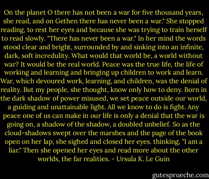 On the planet O there has not been a war for five thousand years, she read, and on Gethen there has never been a war." She stopped reading, to rest her eyes and because she was trying to train herself to read slowly. "There has never been a war." In her mind the words stood clear and bright, surrounded by and sinking into an infinite, dark, soft incredulity. What would that world be, a world without war? It would be the real world. Peace was the true life, the life of working and learning and bringing up children to work and learn. War, which devoured work, learning, and children, was the denial of reality. But my people, she thought, know only how to deny. Born in the dark shadow of power misused, we set peace outside our world, a guiding and unattainable light. All we know to do is fight. Any peace one of us can make in our life is only a denial that the war is going on, a shadow of the shadow, a doubled unbelief. So as the cloud-shadows swept over the marshes and the page of the book open on her lap, she sighed and closed her eyes. thinking, "I am a liar." Then she opened her eyes and read more about the other worlds, the far realities. - Ursula K. Le Guin