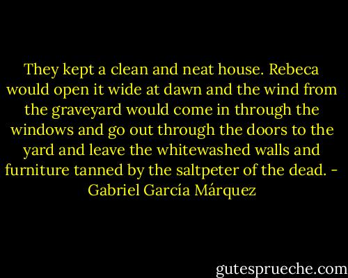 They kept a clean and neat house. Rebeca would open it wide at dawn and the wind from the graveyard would come in through the windows and go out through the doors to the yard and leave the whitewashed walls and furniture tanned by the saltpeter of the dead. - Gabriel García Márquez