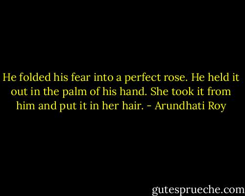 He folded his fear into a perfect rose. He held it out in the palm of his hand. She took it from him and put it in her hair. - Arundhati Roy