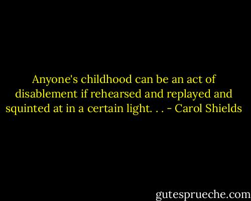 Anyone's childhood can be an act of disablement if rehearsed and replayed and squinted at in a certain light. . . - Carol Shields