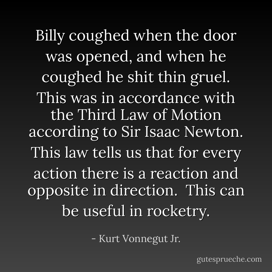 Billy coughed when the door was opened, and when he coughed he shit thin gruel. This was in accordance with the Third Law of Motion according to Sir Isaac Newton. This law tells us that for every action there is a reaction and opposite in direction.<br /><br />This can be useful in rocketry. - Kurt Vonnegut Jr.