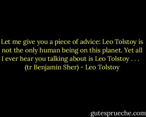 Let me give you a piece of advice: Leo Tolstoy is not the only human being on this planet. Yet all I ever hear you talking about is Leo Tolstoy . . . <br /><br />(tr Benjamin Sher) - Leo Tolstoy