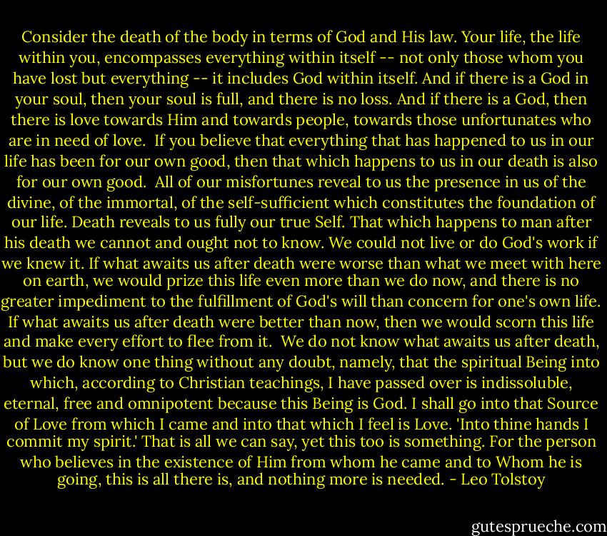 Consider the death of the body in terms of God and His law. Your life, the life within you, encompasses everything within itself -- not only those whom you have lost but everything -- it includes God within itself. And if there is a God in your soul, then your soul is full, and there is no loss. And if there is a God, then there is love towards Him and towards people, towards those unfortunates who are in need of love.<br /><br />If you believe that everything that has happened to us in our life has been for our own good, then that which happens to us in our death is also for our own good.<br /><br />All of our misfortunes reveal to us the presence in us of the divine, of the immortal, of the self-sufficient which constitutes the foundation of our life. Death reveals to us fully our true Self. That which happens to man after his death we cannot and ought not to know. We could not live or do God's work if we knew it. If what awaits us after death were worse than what we meet with here on earth, we would prize this life even more than we do now, and there is no greater impediment to the fulfillment of God's will than concern for one's own life. If what awaits us after death were better than now, then we would scorn this life and make every effort to flee from it.<br /><br />We do not know what awaits us after death, but we do know one thing without any doubt, namely, that the spiritual Being into which, according to Christian teachings, I have passed over is indissoluble, eternal, free and omnipotent because this Being is God. I shall go into that Source of Love from which I came and into that which I feel is Love. 'Into thine hands I commit my spirit.' That is all we can say, yet this too is something. For the person who believes in the existence of Him from whom he came and to Whom he is going, this is all there is, and nothing more is needed. - Leo Tolstoy