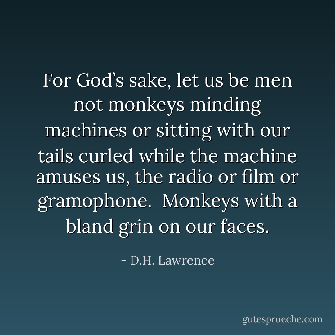 For God’s sake, let us be men<br />not monkeys minding machines<br />or sitting with our tails curled<br />while the machine amuses us, the radio or film or gramophone.<br /><br />Monkeys with a bland grin on our faces. - D.H. Lawrence