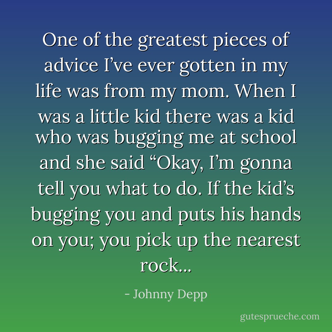 One of the greatest pieces of advice I’ve ever gotten in my life was from my mom. When I was a little kid there was a kid who was bugging me at school and she said “Okay, I’m gonna tell you what to do. If the kid’s bugging you and puts his hands on you; you pick up the nearest rock... - Johnny Depp