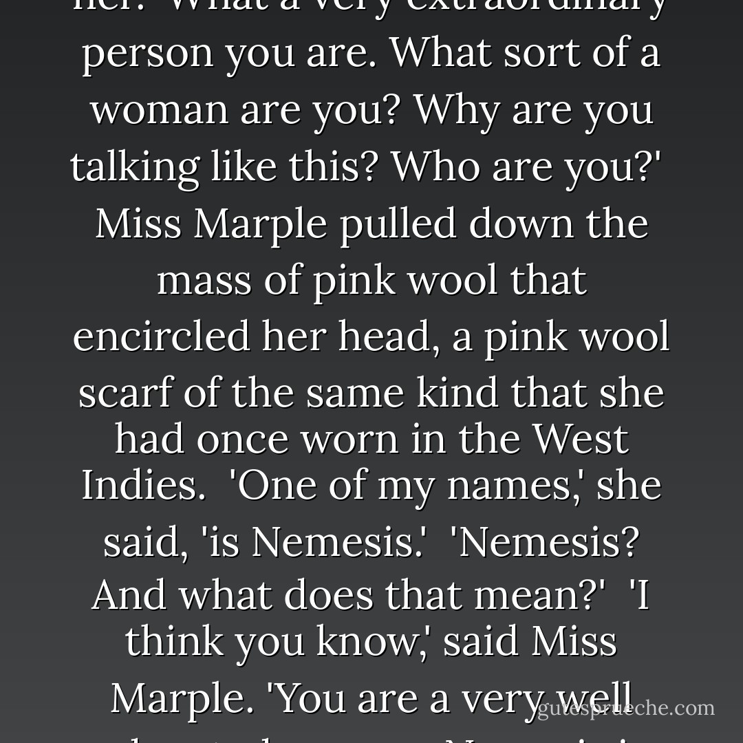 I really cannot understand the point of what you're saying. Really,' said Clotilde, looking at her. 'What a very extraordinary person you are. What sort of a woman are you? Why are you talking like this? Who are you?'<br /><br />Miss Marple pulled down the mass of pink wool that encircled her head, a pink wool scarf of the same kind that she had once worn in the West Indies.<br /><br />'One of my names,' she said, 'is Nemesis.'<br /><br />'Nemesis? And what does that mean?'<br /><br />'I think you know,' said Miss Marple. 'You are a very well educated woman. Nemesis is long delayed sometimes, but it comes in the end. - Agatha Christie