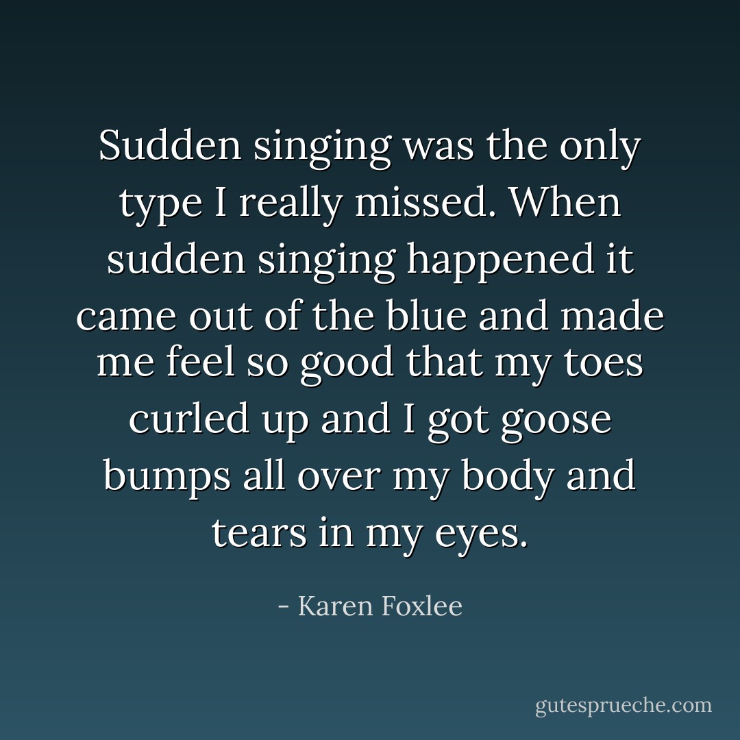 Sudden singing was the only type I really missed. When sudden singing happened it came out of the blue and made me feel so good that my toes curled up and I got goose bumps all over my body and tears in my eyes. - Karen Foxlee