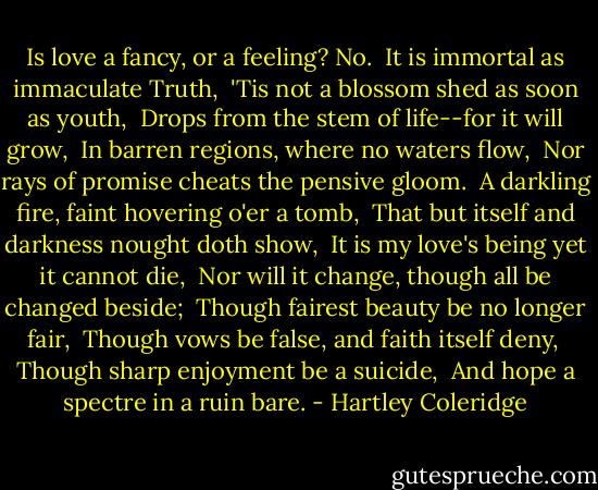 Is love a fancy, or a feeling? No.<br /><br />It is immortal as immaculate Truth,<br /><br />'Tis not a blossom shed as soon as youth,<br /><br />Drops from the stem of life--for it will grow,<br /><br />In barren regions, where no waters flow,<br /><br />Nor rays of promise cheats the pensive gloom.<br /><br />A darkling fire, faint hovering o'er a tomb,<br /><br />That but itself and darkness nought doth show,<br /><br />It is my love's being yet it cannot die,<br /><br />Nor will it change, though all be changed beside;<br /><br />Though fairest beauty be no longer fair,<br /><br />Though vows be false, and faith itself deny,<br /><br />Though sharp enjoyment be a suicide,<br /><br />And hope a spectre in a ruin bare. - Hartley Coleridge